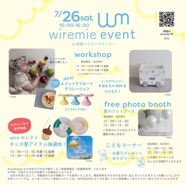 .

2025/7/26（sat）
wiremie event at 鈴鹿ハウジングセンター

7月のハウジングセンターイベント第二弾はこちら！
ぜひご家族で遊びに来てくださいね🏄

🌻workshop

A. awinsコラボ！
フェイクフルーツデコレーション

@awins_for_baby さんとコラボ！
インテリアや、撮影小物としてもかわいい
おしゃれな、フェイクフルーツデコを作ります🍎
できたフェイクフルーツを飾れるミニスタンド付きです♡

B. おもちゃBOXを作ろう！

人気のおもちゃBOXワークショップ🧸
好きなステッカーを貼って自分好みにアレンジしよう！

無料・当日参加受付
10：00〜12：00　先着15組様
13：00〜16：00　先着15組様

※workshopはひと家族様につきいずれか1つとなります

🌻モデルハウス見学特典
wire select キッズ夏アイテム抽選会

ハウジングセンター内のモデルハウスを1棟以上見学して
イベント参加券をGETすると、
wiremieがセレクトした夏アイテムが当たる
抽選会へ参加できちゃいます！
ハズレなし！何が当たるかはお楽しみです🥰

10：00〜12：00　先着15組様
13：00〜16：00　先着15組様

※参加にはモデルハウスを見学するともらえるイベント参加券が必要です
※なくなり次第終了
※券の枚数に関わらず1家族様につき1回まで

🌻free photo booth

夏をテーマにしたフリーフォトブースが登場！
ご自身のスマホやカメラで撮影が楽しめますよ📷

無料・当日参加受付
10：00〜12：00／13：00〜16：00

🌻こどもコーナー

お菓子のプレゼントや、ブロックなどで遊べる
無料のあそびコーナーあり✨

無料・当日参加受付
10：00〜12：00／13：00〜16：00

※お菓子のプレゼントはなくなり次第終了となります

wiremieよりお願い／
※本イベントは小学生以下のお子様のいるご家族様限定（保護者同伴）となります。
※午前・午後それぞれの時間から先着受付となります。状況に応じ、列整理のための順番カードを配布いたします。
　開始時刻まではそのまま列に並んでいただきますよう、お願いいたします。
※先着順のため、他の方の代わりに並ぶこと、途中から合流することはご遠慮ください。
※より多くの皆さまにイベントを楽しんでいただくため、workshopの参加は、基本的に1日を通してひと家族様につきどちらか1回までとさせていただきます。

皆さまのご理解とご協力をお願いいたします。

日時：7/26（土）10：00〜16：00
会場：鈴鹿ハウジングセンター（鈴鹿市江島町２０２）