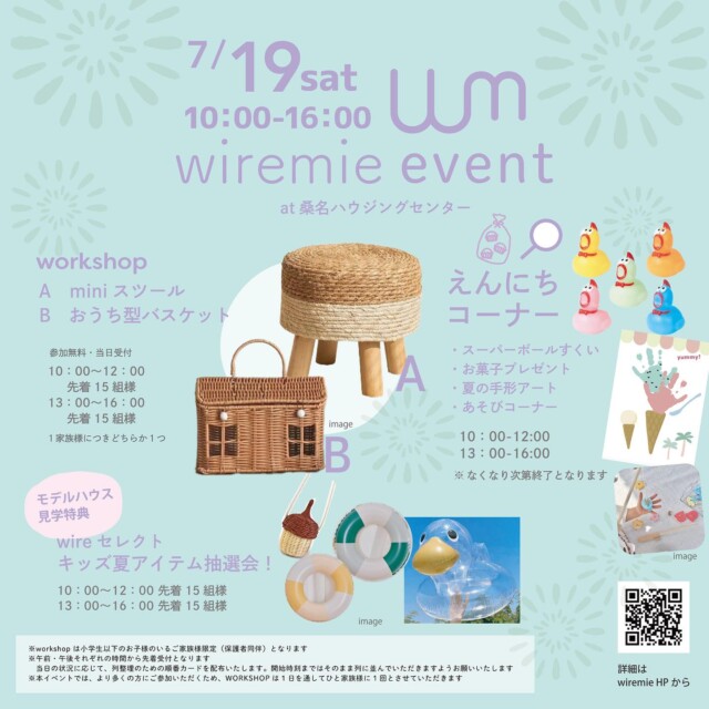 .

2025/7/19（sat）
wiremie event at 桑名ハウジングセンター

7月のハウジングセンターイベント第一弾！
夏らしい内容盛りだくさんです🍉
ぜひ遊びに来てくださいね！

🍍workshop
A. miniスツール or B. おうち型バスケット

ワークショップの内容も涼しげに♪
夏らしい素材のかわいいminiスツールorおうちの形をしたバスケットを作ります！

無料・当日参加受付
10：00〜12：00　先着15組様
13：00〜16：00　先着15組様

※workshopはひと家族様につきいずれか1つとなります

🍍モデルハウス見学特典
wire select キッズ夏アイテム抽選会

ハウジングセンター内のモデルハウスを1棟以上見学して
イベント参加券をGETすると、
wiremieがセレクトした夏アイテムが当たる
抽選会へ参加できちゃいます！
ハズレなし！何が当たるかはお楽しみです😘

10：00〜12：00　先着15組様
13：00〜16：00　先着15組様

※参加にはモデルハウスを見学するともらえるイベント参加券が必要です
※なくなり次第終了
※券の枚数に関わらず1家族様につき1回まで

🍍えんにちコーナー

■スーパーボールすくい
■お菓子プレゼント
■夏の手形アート
■あそびコーナー
など、子どもたちに楽しんでもらえる縁日コーナーです🎐

無料・当日参加受付
10：00〜12：00 ／ 13：00〜16：00

※スーパーボールすくい、手形アートはなくなり次第終了となります

wiremieよりお願い／
※本イベントは小学生以下のお子様のいるご家族様限定（保護者同伴）となります。
※午前・午後それぞれの時間から先着受付となります。状況に応じ、列整理のための順番カードを配布いたします。
　開始時刻まではそのまま列に並んでいただきますよう、お願いいたします。
※先着順のため、他の方の代わりに並ぶこと、途中から合流することはご遠慮ください。
※より多くの皆さまにイベントを楽しんでいただくため、workshopの参加は、基本的に1日を通してひと家族様につき1回までとさせていただきます。

皆さまのご理解とご協力をお願いいたします。

日時：7/19（土）10：00〜16：00
会場：桑名ハウジングセンター（桑名市江場４３６）